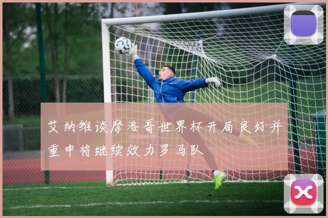 艾纳维谈摩洛哥世界杯开局良好并重申将继续效力罗马队