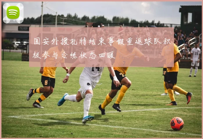 国安外援孔特结束事假重返球队积极参与合练状态回暖