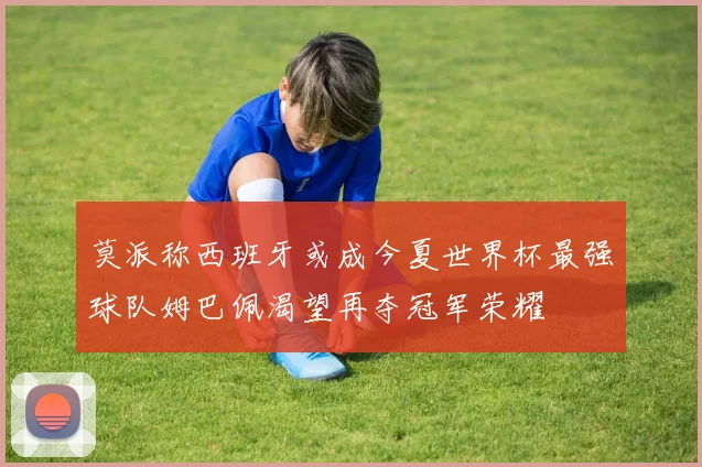 莫派称西班牙或成今夏世界杯最强球队姆巴佩渴望再夺冠军荣耀