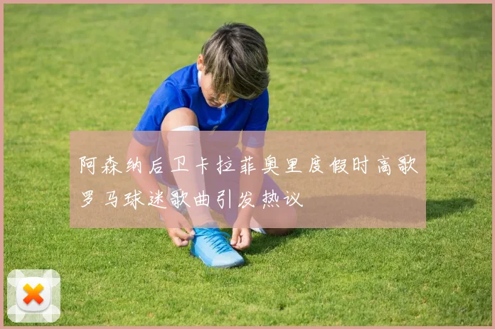 阿森纳后卫卡拉菲奥里度假时高歌罗马球迷歌曲引发热议
