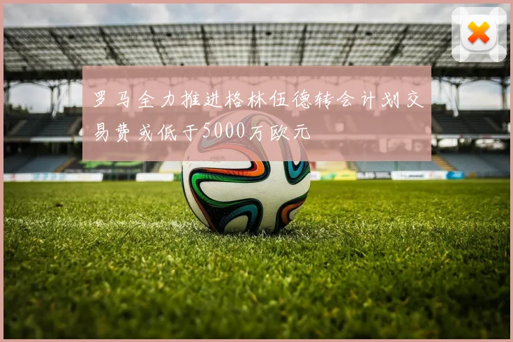 罗马全力推进格林伍德转会计划交易费或低于5000万欧元