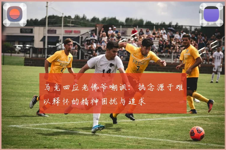 马竞回应老佛爷嘲讽：执念源于难以释怀的精神困扰与追求