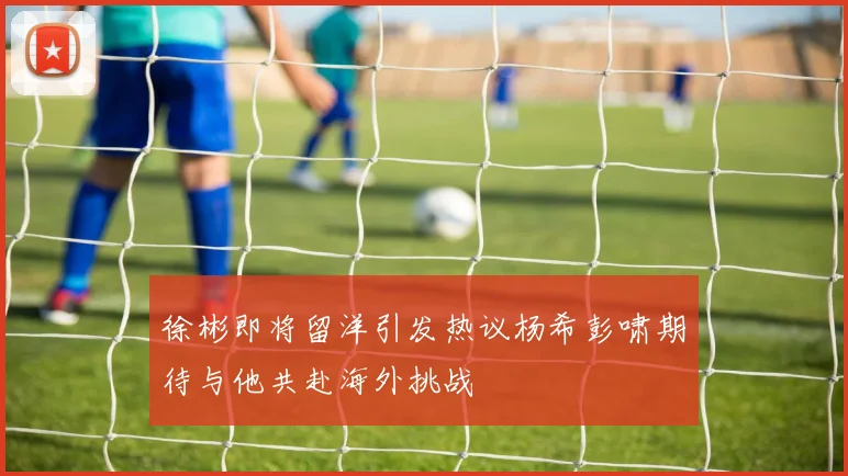 徐彬即将留洋引发热议杨希彭啸期待与他共赴海外挑战