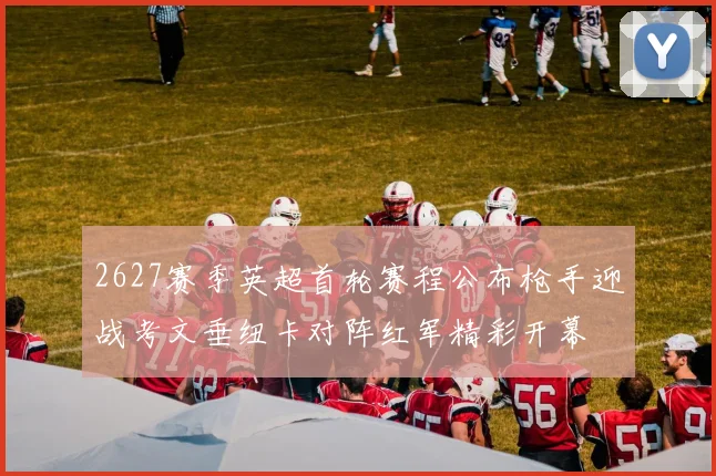 2627赛季英超首轮赛程公布枪手迎战考文垂纽卡对阵红军精彩开幕