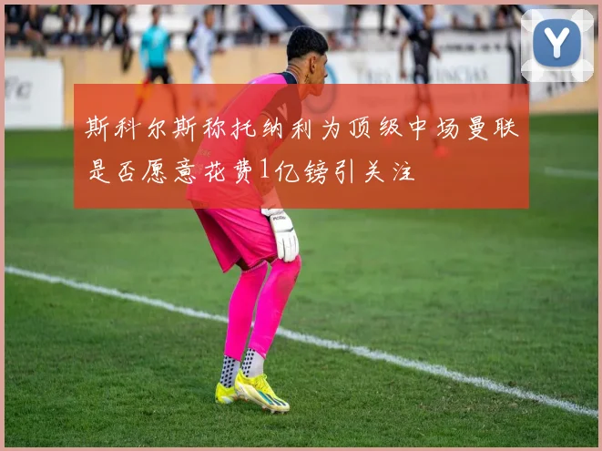 斯科尔斯称托纳利为顶级中场曼联是否愿意花费1亿镑引关注