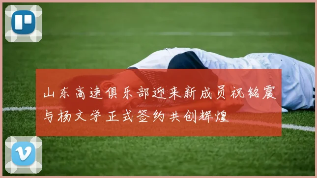 山东高速俱乐部迎来新成员祝铭震与杨文学正式签约共创辉煌