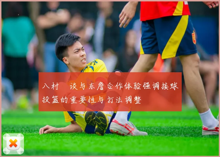 八村塁谈与东詹合作体验强调接球投篮的重要性与打法调整