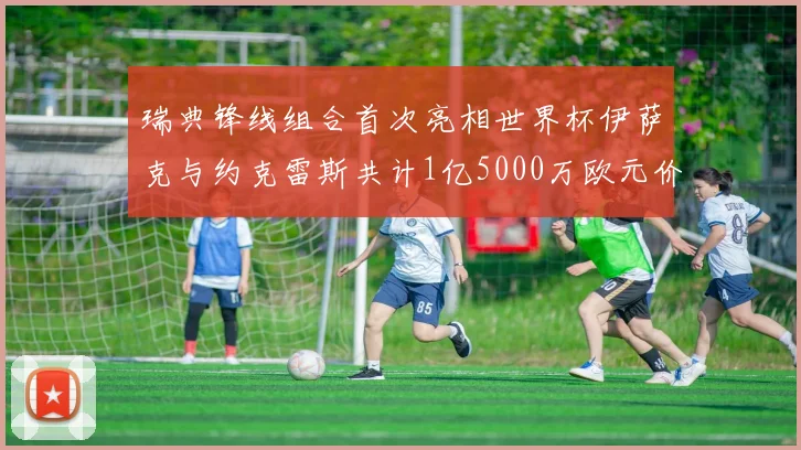 瑞典锋线组合首次亮相世界杯伊萨克与约克雷斯共计1亿5000万欧元价值