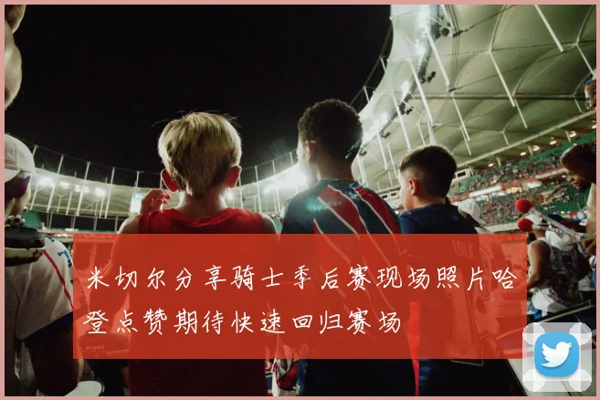 米切尔分享骑士季后赛现场照片哈登点赞期待快速回归赛场