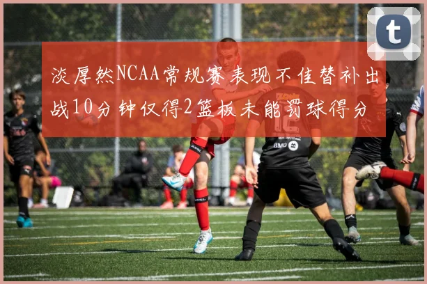淡厚然NCAA常规赛表现不佳替补出战10分钟仅得2篮板未能罚球得分