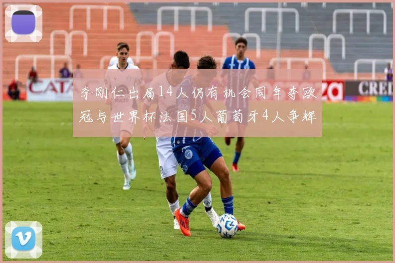 李刚仁出局14人仍有机会同年夺欧冠与世界杯法国5人葡萄牙4人争辉