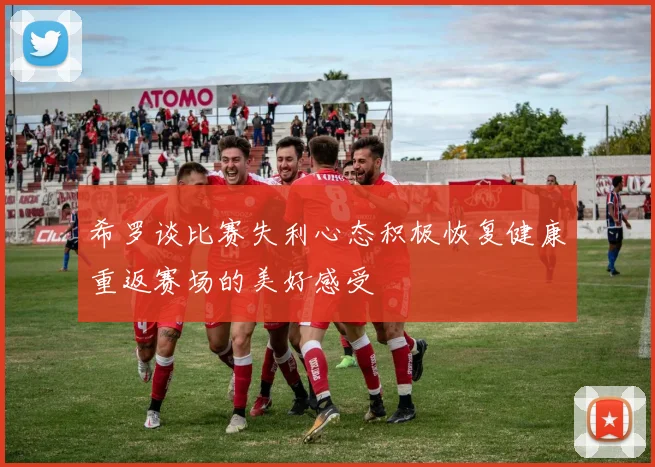 希罗谈比赛失利心态积极恢复健康重返赛场的美好感受