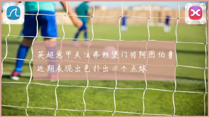 英超意甲关注弗赖堡门将阿图伯鲁近期表现出色扑出六个点球