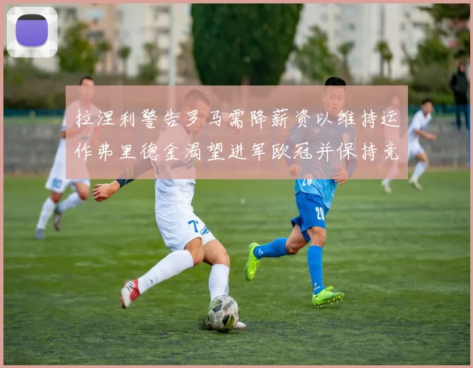 拉涅利警告罗马需降薪资以维持运作弗里德金渴望进军欧冠并保持竞争力