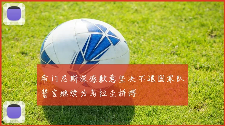 希门尼斯深感歉意坚决不退国家队誓言继续为乌拉圭拼搏