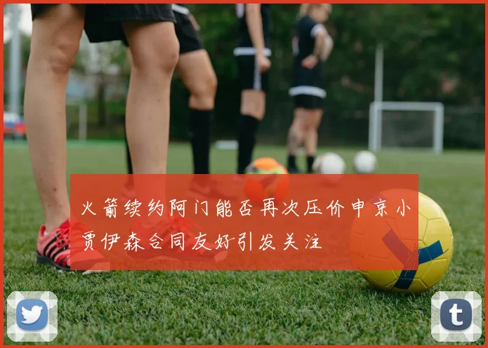 火箭续约阿门能否再次压价申京小贾伊森合同友好引发关注