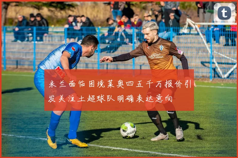 米兰面临困境莱奥四五千万报价引发关注土超球队明确表达意向