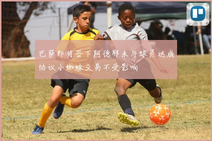 巴萨即将签下阿德耶米与球员达成协议小蜘蛛交易不受影响