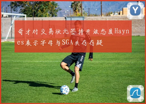 奇才对交易状元签持开放态度Haynes表示字母与SGA共存存疑