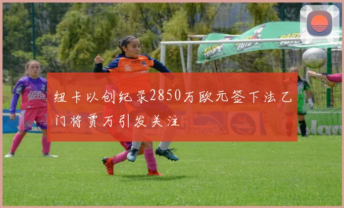 纽卡以创纪录2850万欧元签下法乙门将贾万引发关注