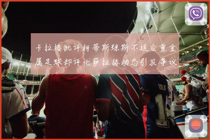 卡拉格批评柯蒂斯琼斯不适合重金属足球却评论萨拉赫动态引发争议