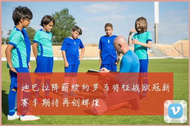 迪巴拉降薪续约罗马将征战欧冠新赛季期待再创辉煌