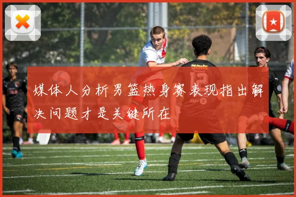 媒体人分析男篮热身赛表现指出解决问题才是关键所在