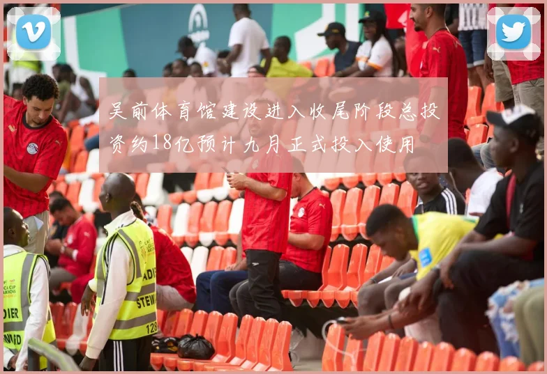吴前体育馆建设进入收尾阶段总投资约18亿预计九月正式投入使用